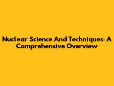 Nuclear Science And Techniques: A Comprehensive Overview